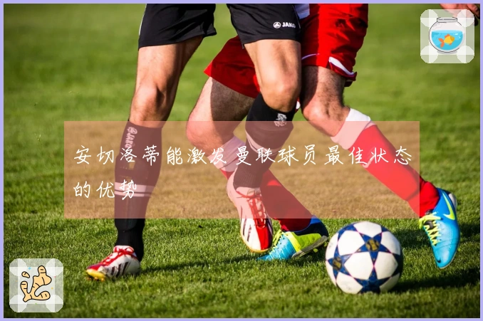 安切洛蒂能激发曼联球员最佳状态的优势