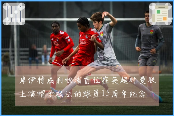 库伊特成利物浦首位在英超对曼联上演帽子戏法的球员15周年纪念