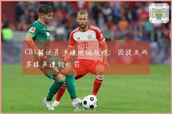 CBA解说员涉嫌地域歧视：因提及两岸猿声遭到处罚