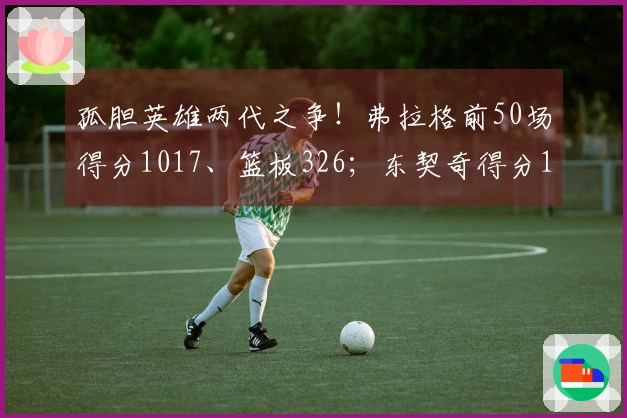 孤胆英雄两代之争!弗拉格前50场得分1017、篮板326;东契奇得分1034、篮板351