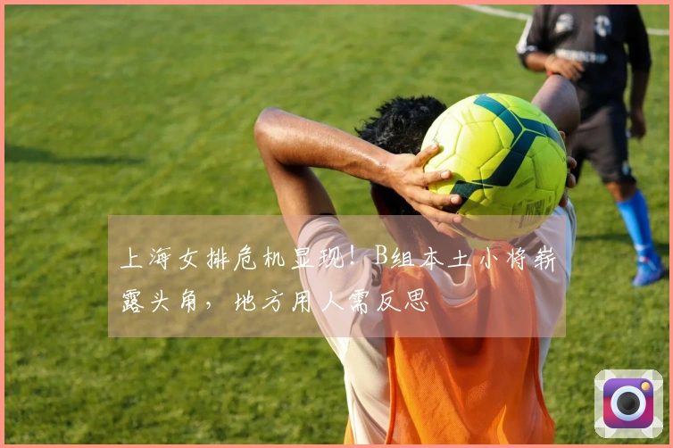 上海女排危机显现！B组本土小将崭露头角，地方用人需反思