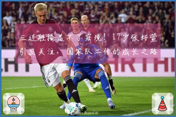 三连胜掩盖不了窘境！17岁张籽萱引发关注，国家队二传的成长之路艰难重重