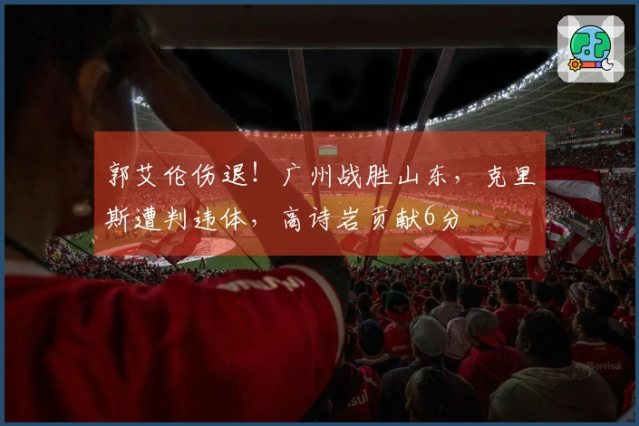 郭艾伦伤退！广州战胜山东，克里斯遭判违体，高诗岩贡献6分