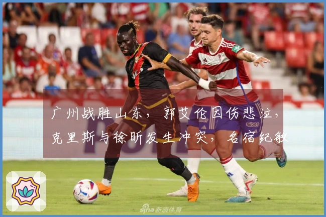 广州战胜山东，郭艾伦因伤悲泣，克里斯与徐昕发生冲突，名宿纪敏尚参与争论