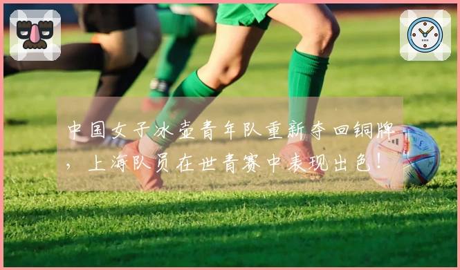 中国女子冰壶青年队重新夺回铜牌，上海队员在世青赛中表现出色！