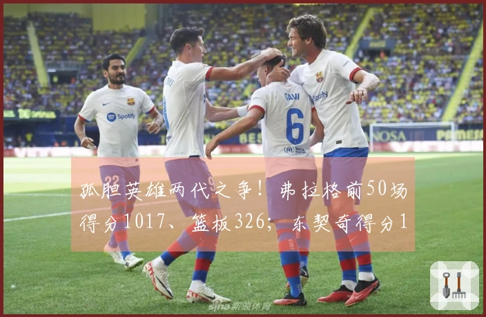 孤胆英雄两代之争！弗拉格前50场得分1017、篮板326；东契奇得分1034、篮板351