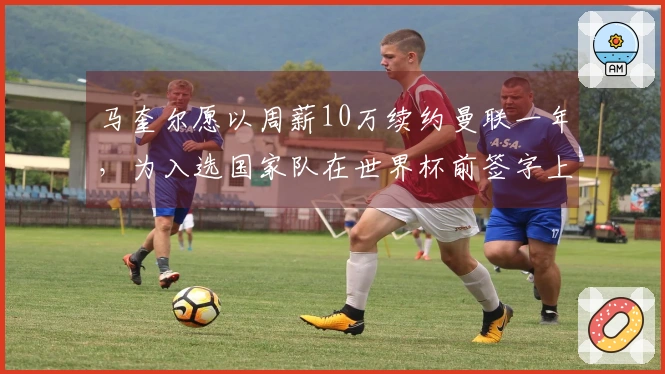 马奎尔愿以周薪10万续约曼联一年，为入选国家队在世界杯前签字上诉