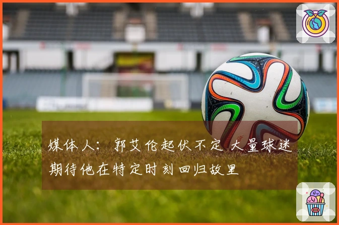 媒体人：郭艾伦起伏不定 大量球迷期待他在特定时刻回归故里