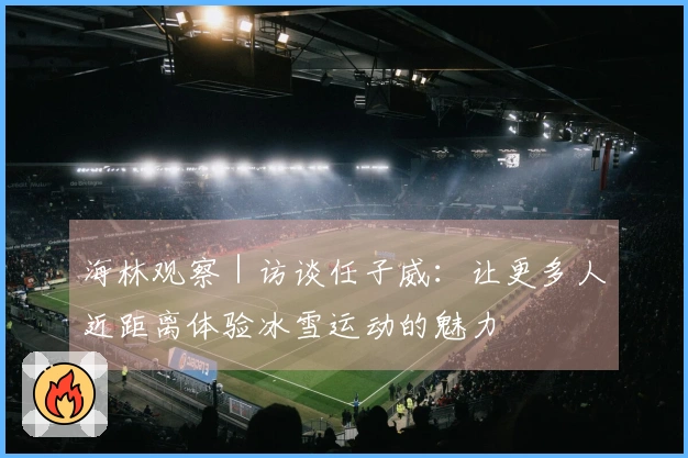 海林观察｜访谈任子威：让更多人近距离体验冰雪运动的魅力
